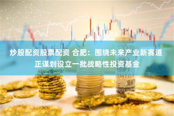 炒股配资股票配资 合肥：围绕未来产业新赛道 正谋划设立一批战略性投资基金