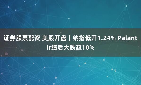 证券股票配资 美股开盘｜纳指低开1.24% Palantir绩后大跌超10%