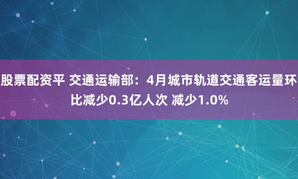 股票配资平 交通运输部：4月城市轨道交通客运量环比减少0.3亿人次 减少1.0%
