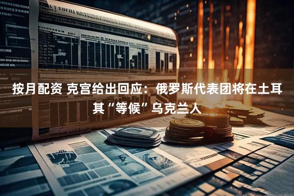 按月配资 克宫给出回应：俄罗斯代表团将在土耳其“等候”乌克兰人