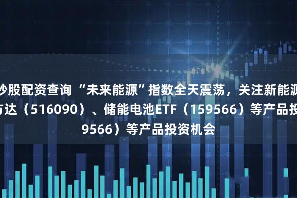 炒股配资查询 “未来能源”指数全天震荡，关注新能源ETF易方达（516090）、储能电池ETF（159566）等产品投资机会