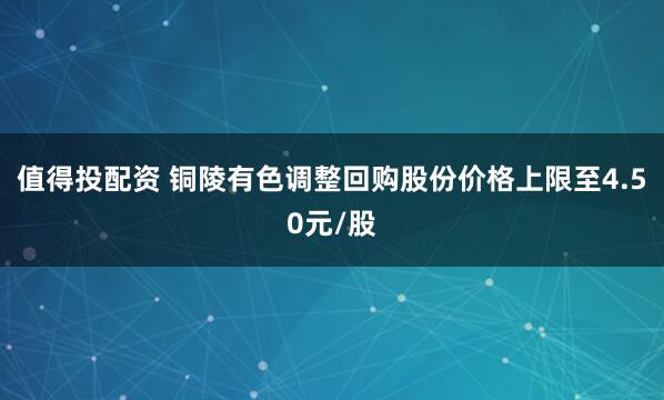 值得投配资 铜陵有色调整回购股份价格上限至4.50元/股