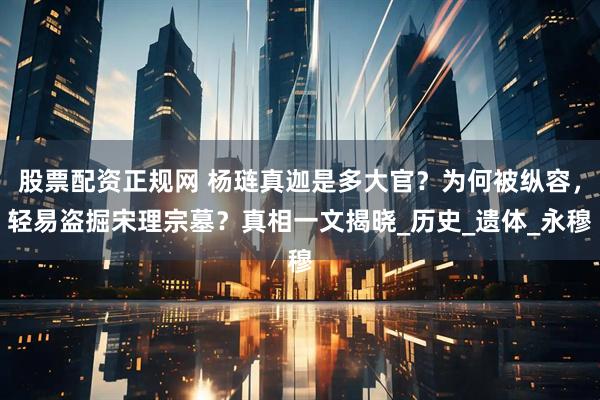 股票配资正规网 杨琏真迦是多大官？为何被纵容，轻易盗掘宋理宗墓？真相一文揭晓_历史_遗体_永穆