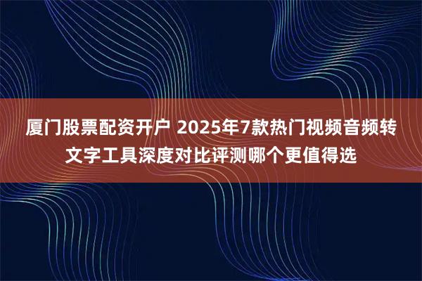 厦门股票配资开户 2025年7款热门视频音频转文字工具深度对比评测哪个更值得选