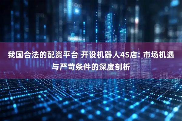 我国合法的配资平台 开设机器人4S店: 市场机遇与严苛条件的深度剖析