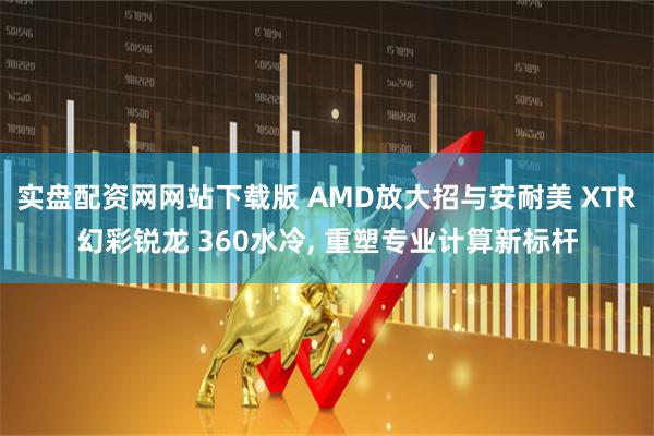 实盘配资网网站下载版 AMD放大招与安耐美 XTR幻彩锐龙 360水冷, 重塑专业计算新标杆