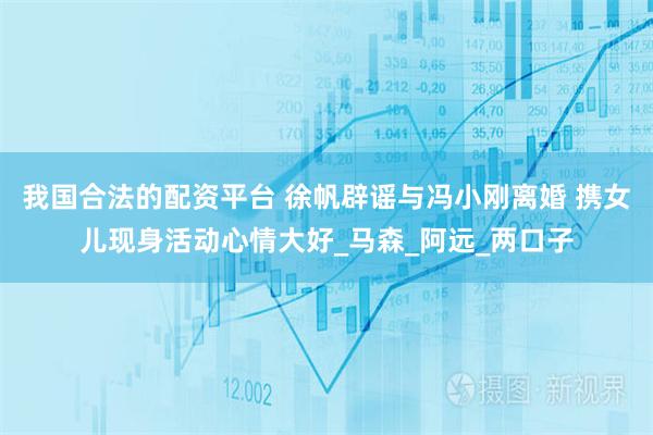 我国合法的配资平台 徐帆辟谣与冯小刚离婚 携女儿现身活动心情大好_马森_阿远_两口子