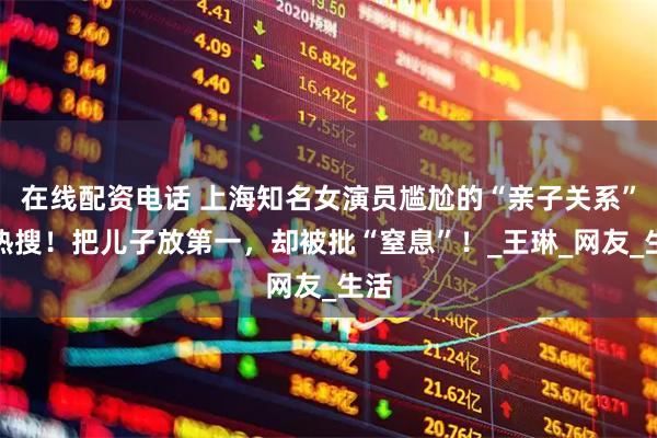 在线配资电话 上海知名女演员尴尬的“亲子关系”上热搜！把儿子放第一，却被批“窒息”！_王琳_网友_生活