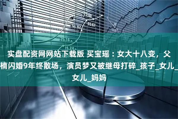实盘配资网网站下载版 买宝瑶 : 女大十八变，父亲孙楠闪婚9年终散场，演员梦又被继母打碎_孩子_女儿_妈妈