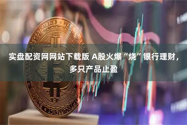 实盘配资网网站下载版 A股火爆“烧”银行理财，多只产品止盈