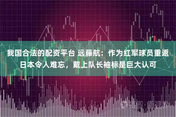 我国合法的配资平台 远藤航：作为红军球员重返日本令人难忘，戴上队长袖标是巨大认可