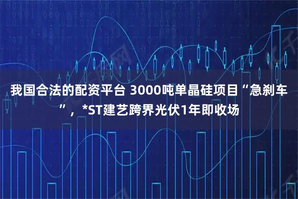 我国合法的配资平台 3000吨单晶硅项目“急刹车”，*ST建艺跨界光伏1年即收场
